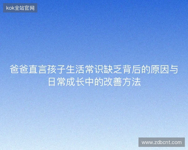 爸爸直言孩子生活常识缺乏背后的原因与日常成长中的改善方法 爸爸直言孩子生活常识缺乏背后的原因与日常成长中的改善方法